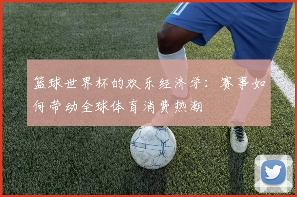 篮球世界杯的欢乐经济学：赛事如何带动全球体育消费热潮