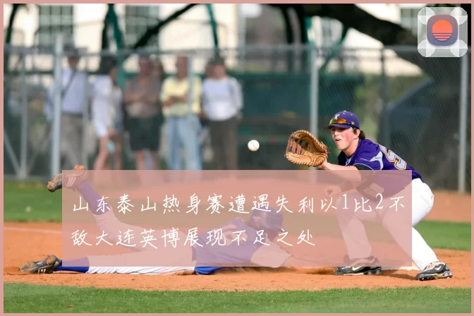 山东泰山热身赛遭遇失利以1比2不敌大连英博展现不足之处