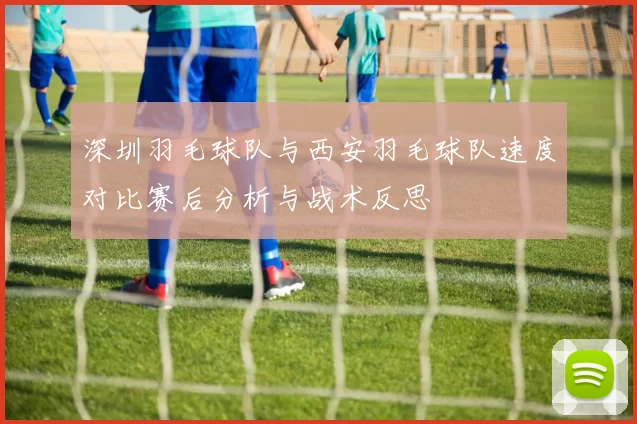 深圳羽毛球队与西安羽毛球队速度对比赛后分析与战术反思