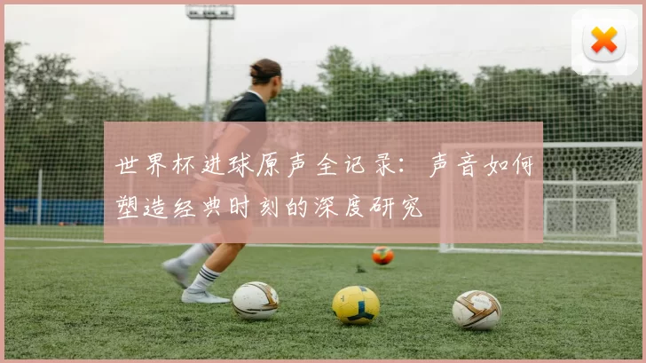 世界杯进球原声全记录:声音如何塑造经典时刻的深度研究