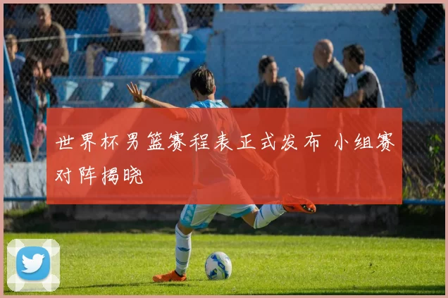 世界杯男篮赛程表正式发布 小组赛对阵揭晓