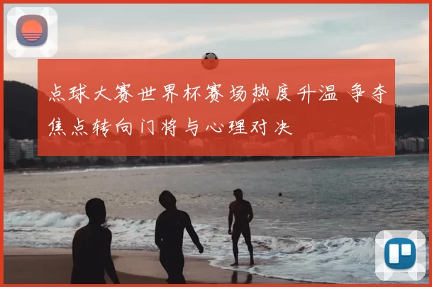 点球大赛世界杯赛场热度升温 争夺焦点转向门将与心理对决