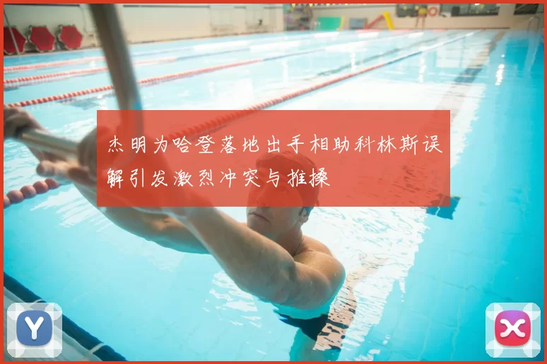 杰明为哈登落地出手相助科林斯误解引发激烈冲突与推搡