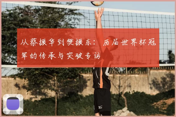 从蔡振华到樊振东:历届世界杯冠军的传承与突破专访