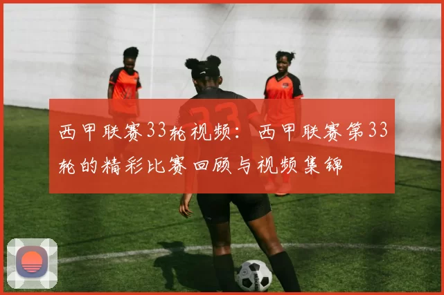 西甲联赛33轮视频：西甲联赛第33轮的精彩比赛回顾与视频集锦