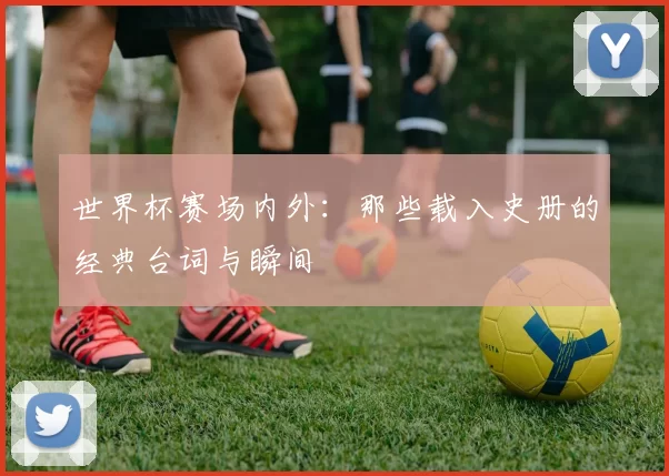 世界杯赛场内外:那些载入史册的经典台词与瞬间