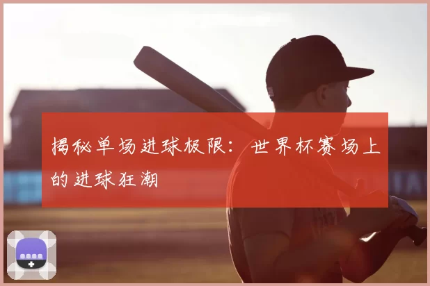 揭秘单场进球极限:世界杯赛场上的进球狂潮