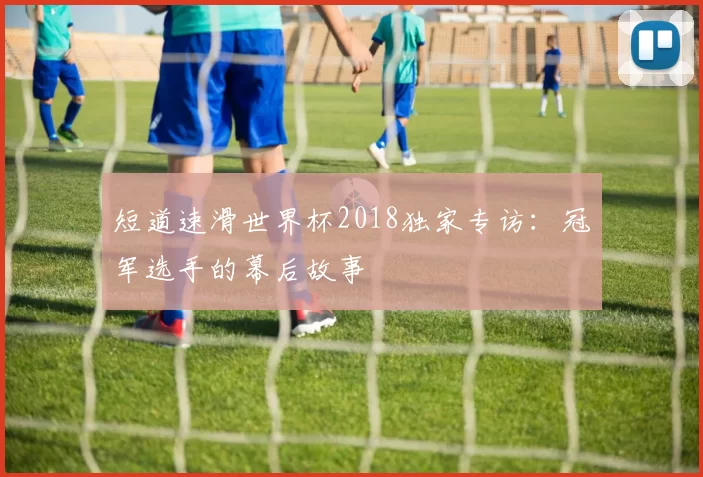 短道速滑世界杯2018独家专访:冠军选手的幕后故事